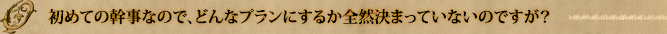 初めての幹事なので、どんなプランにするか全然決まっていないのですが？